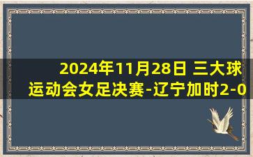 2024年11月28日 三大球运动会女足决赛-辽宁加时2-0山东夺得金牌